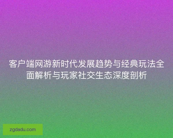 客户端网游新时代发展趋势与经典玩法全面解析与玩家社交生态深度剖析 客户端网游新时代发展趋势与经典玩法全面解析与玩家社交生态深度剖析