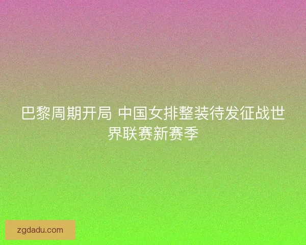 巴黎周期开局 中国女排整装待发征战世界联赛新赛季